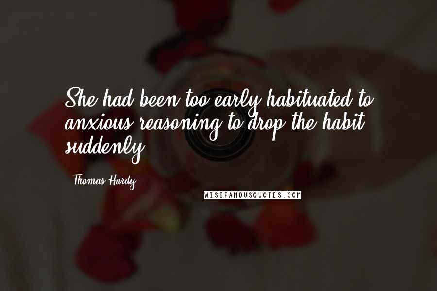 Thomas Hardy Quotes: She had been too early habituated to anxious reasoning to drop the habit suddenly.