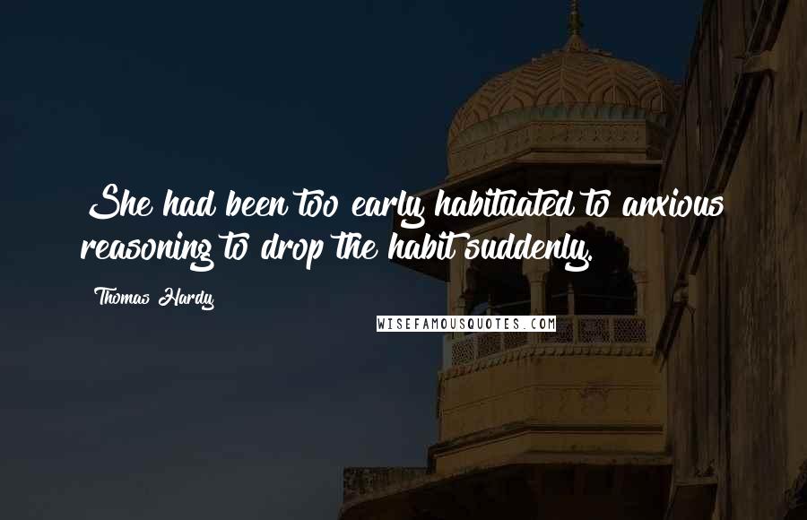 Thomas Hardy Quotes: She had been too early habituated to anxious reasoning to drop the habit suddenly.