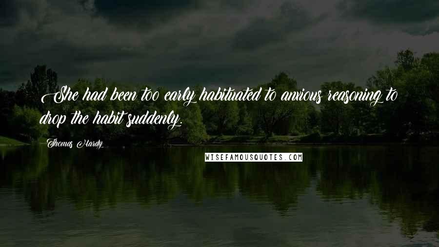 Thomas Hardy Quotes: She had been too early habituated to anxious reasoning to drop the habit suddenly.