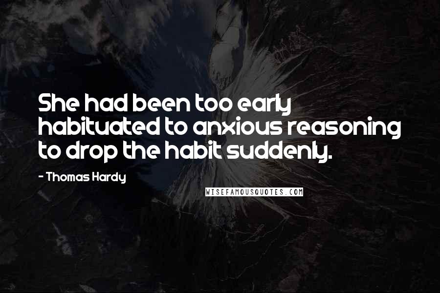 Thomas Hardy Quotes: She had been too early habituated to anxious reasoning to drop the habit suddenly.