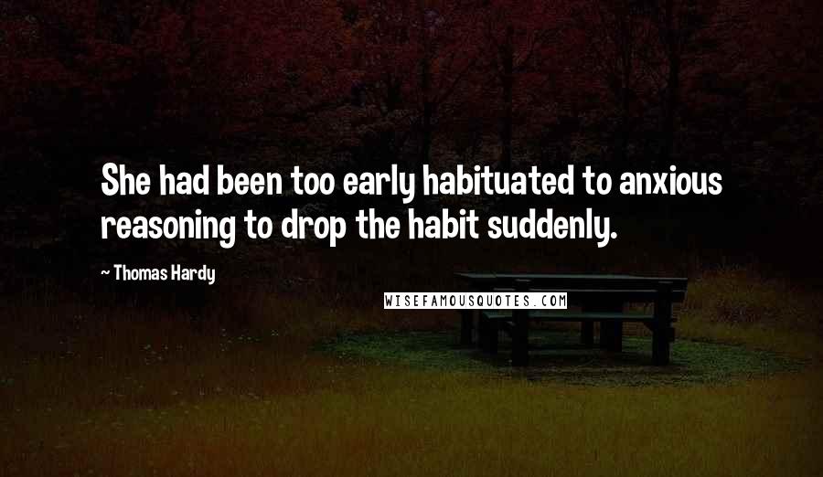 Thomas Hardy Quotes: She had been too early habituated to anxious reasoning to drop the habit suddenly.