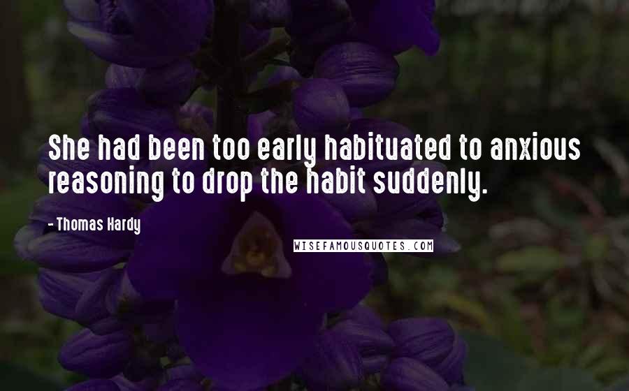 Thomas Hardy Quotes: She had been too early habituated to anxious reasoning to drop the habit suddenly.