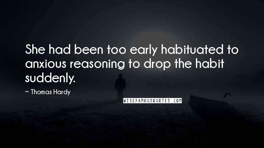 Thomas Hardy Quotes: She had been too early habituated to anxious reasoning to drop the habit suddenly.