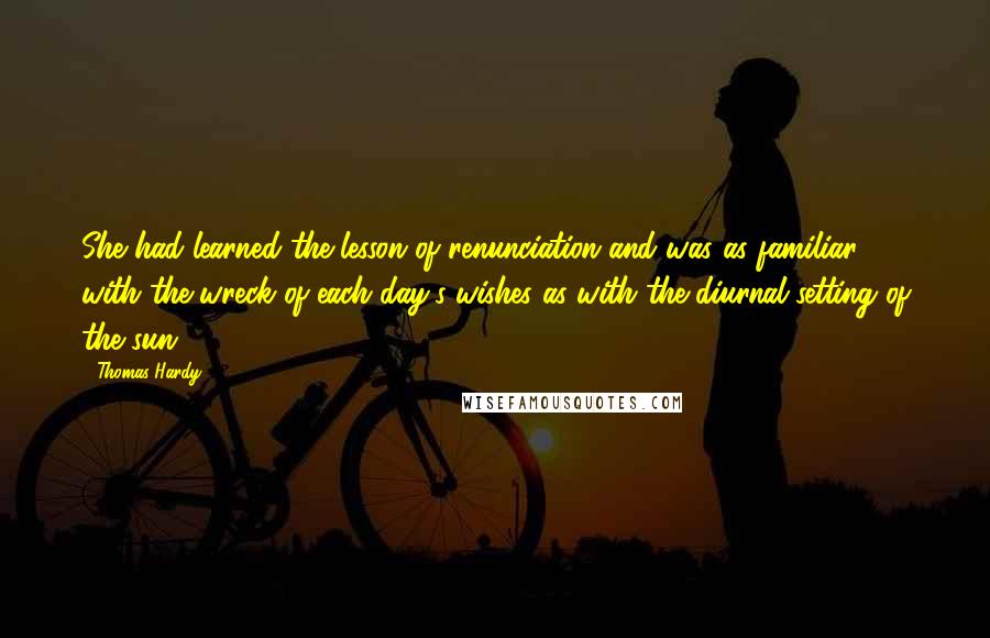 Thomas Hardy Quotes: She had learned the lesson of renunciation and was as familiar with the wreck of each day's wishes as with the diurnal setting of the sun.