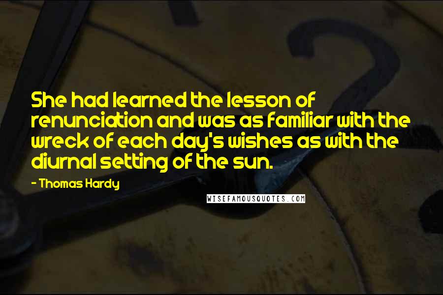 Thomas Hardy Quotes: She had learned the lesson of renunciation and was as familiar with the wreck of each day's wishes as with the diurnal setting of the sun.