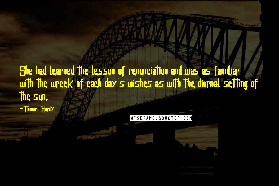 Thomas Hardy Quotes: She had learned the lesson of renunciation and was as familiar with the wreck of each day's wishes as with the diurnal setting of the sun.