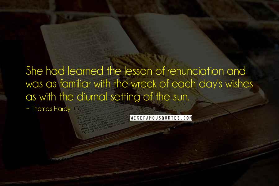 Thomas Hardy Quotes: She had learned the lesson of renunciation and was as familiar with the wreck of each day's wishes as with the diurnal setting of the sun.