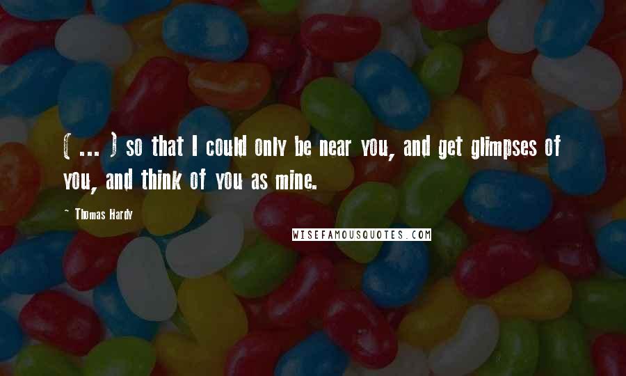 Thomas Hardy Quotes: ( ... ) so that I could only be near you, and get glimpses of you, and think of you as mine.