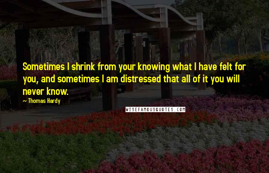 Thomas Hardy Quotes: Sometimes I shrink from your knowing what I have felt for you, and sometimes I am distressed that all of it you will never know.