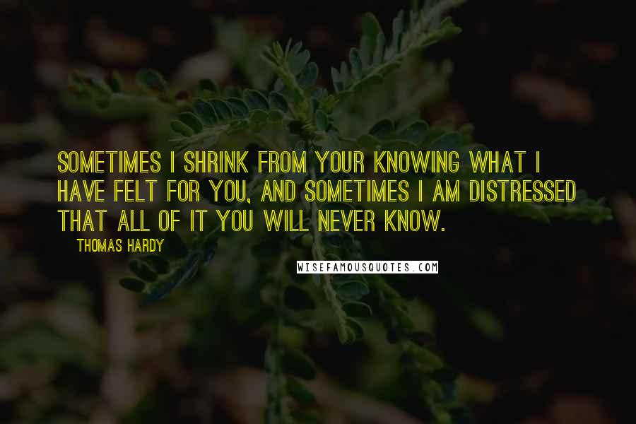 Thomas Hardy Quotes: Sometimes I shrink from your knowing what I have felt for you, and sometimes I am distressed that all of it you will never know.