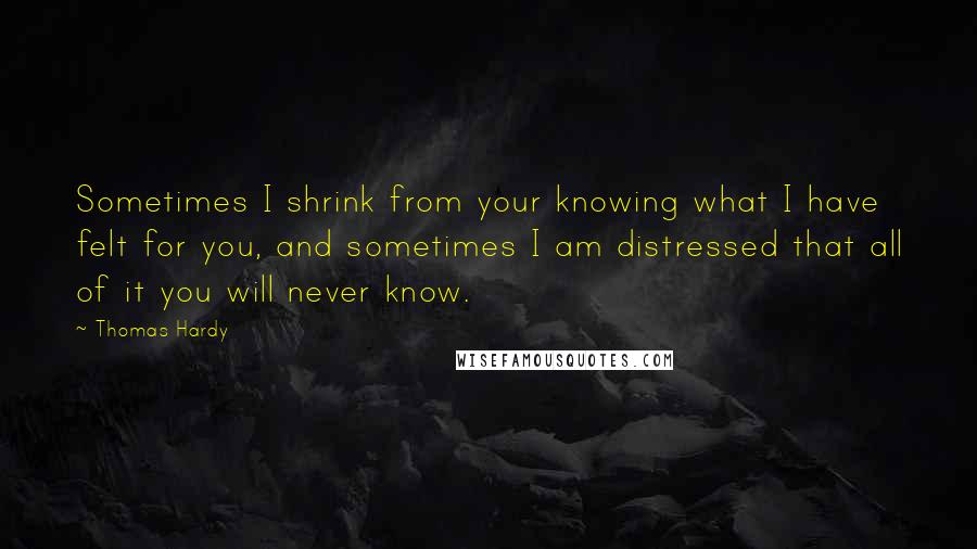 Thomas Hardy Quotes: Sometimes I shrink from your knowing what I have felt for you, and sometimes I am distressed that all of it you will never know.