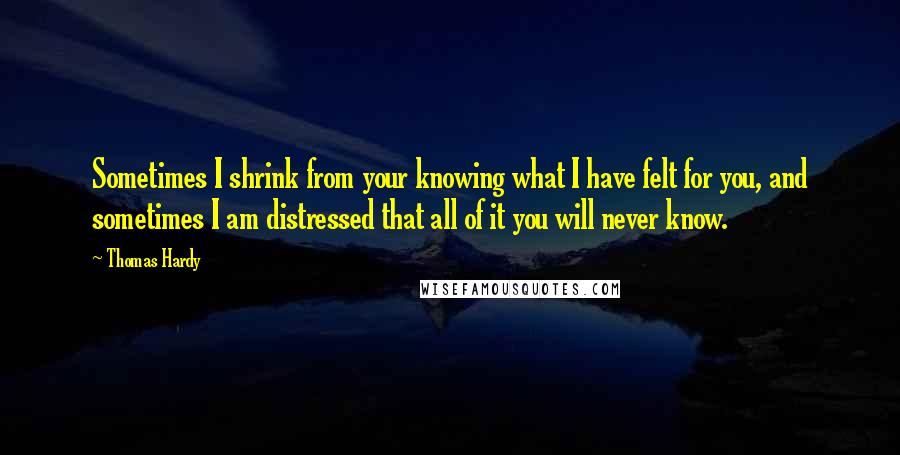 Thomas Hardy Quotes: Sometimes I shrink from your knowing what I have felt for you, and sometimes I am distressed that all of it you will never know.