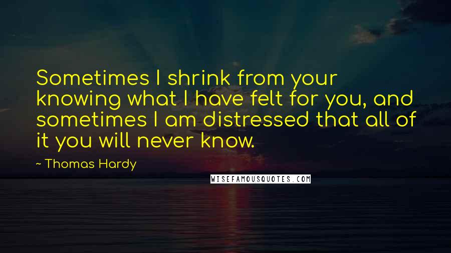 Thomas Hardy Quotes: Sometimes I shrink from your knowing what I have felt for you, and sometimes I am distressed that all of it you will never know.