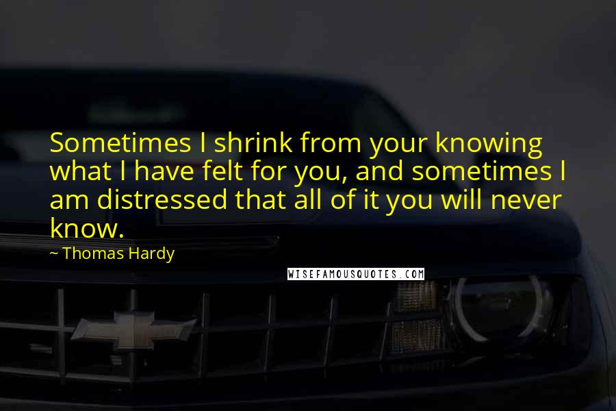 Thomas Hardy Quotes: Sometimes I shrink from your knowing what I have felt for you, and sometimes I am distressed that all of it you will never know.