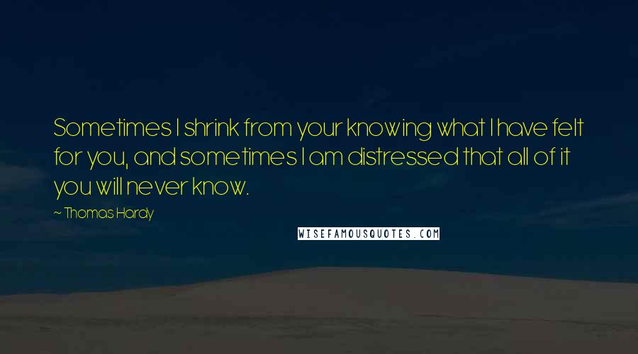 Thomas Hardy Quotes: Sometimes I shrink from your knowing what I have felt for you, and sometimes I am distressed that all of it you will never know.