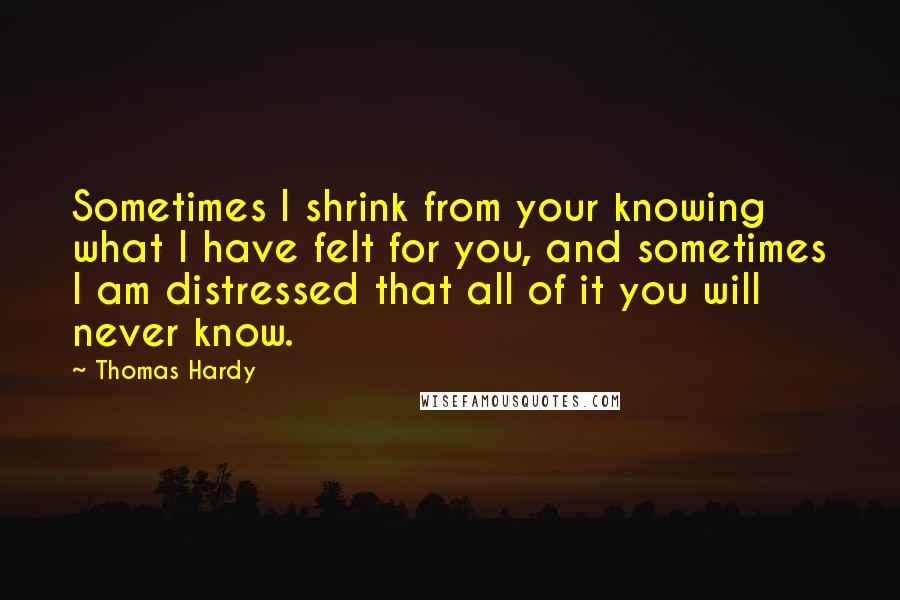 Thomas Hardy Quotes: Sometimes I shrink from your knowing what I have felt for you, and sometimes I am distressed that all of it you will never know.