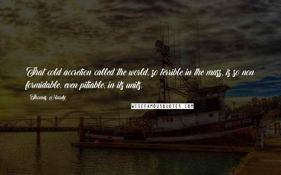 Thomas Hardy Quotes: That cold accretion called the world, so terrible in the mass, is so non formidable, even pitiable, in its units.