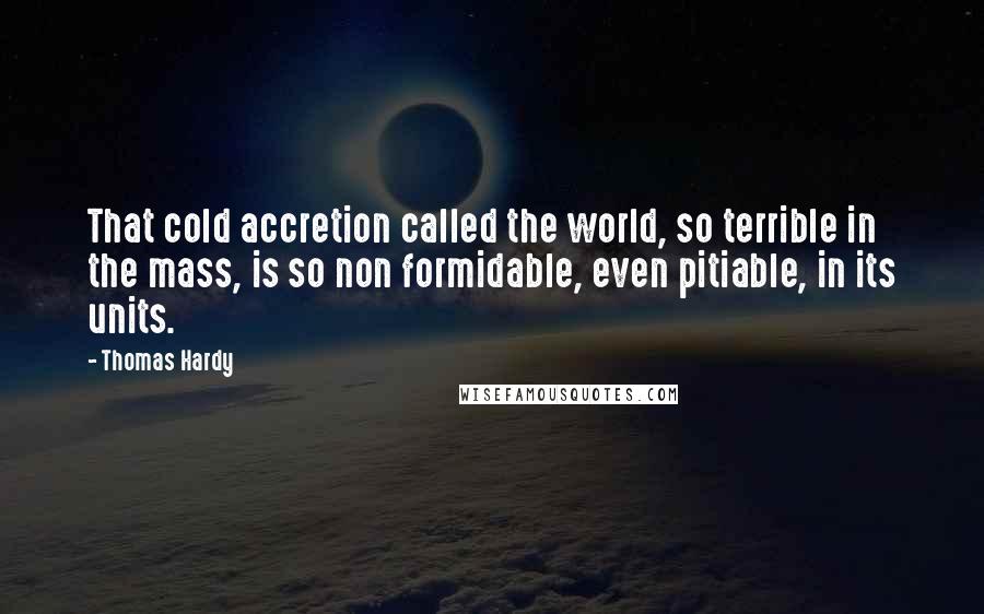 Thomas Hardy Quotes: That cold accretion called the world, so terrible in the mass, is so non formidable, even pitiable, in its units.
