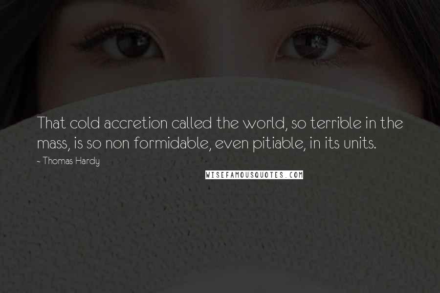 Thomas Hardy Quotes: That cold accretion called the world, so terrible in the mass, is so non formidable, even pitiable, in its units.