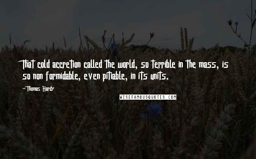 Thomas Hardy Quotes: That cold accretion called the world, so terrible in the mass, is so non formidable, even pitiable, in its units.