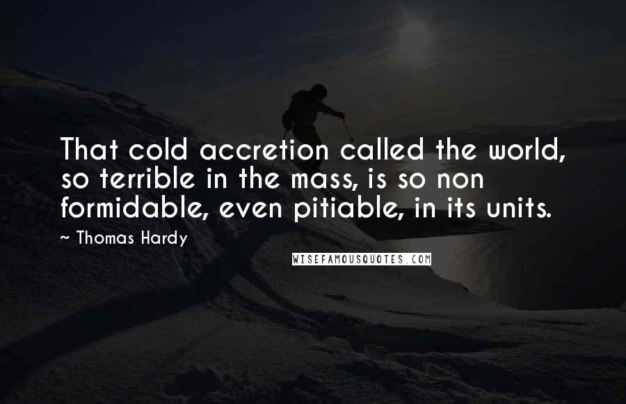 Thomas Hardy Quotes: That cold accretion called the world, so terrible in the mass, is so non formidable, even pitiable, in its units.