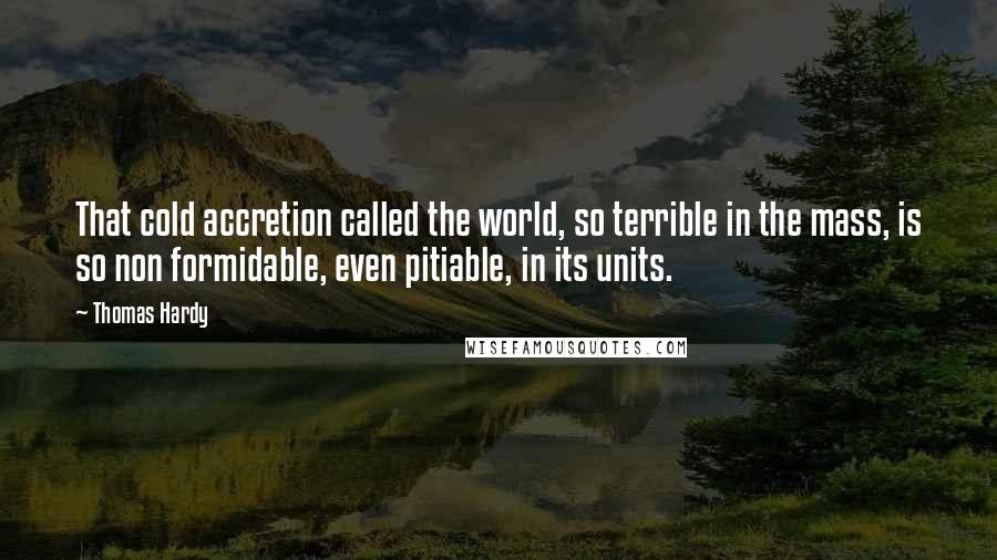 Thomas Hardy Quotes: That cold accretion called the world, so terrible in the mass, is so non formidable, even pitiable, in its units.