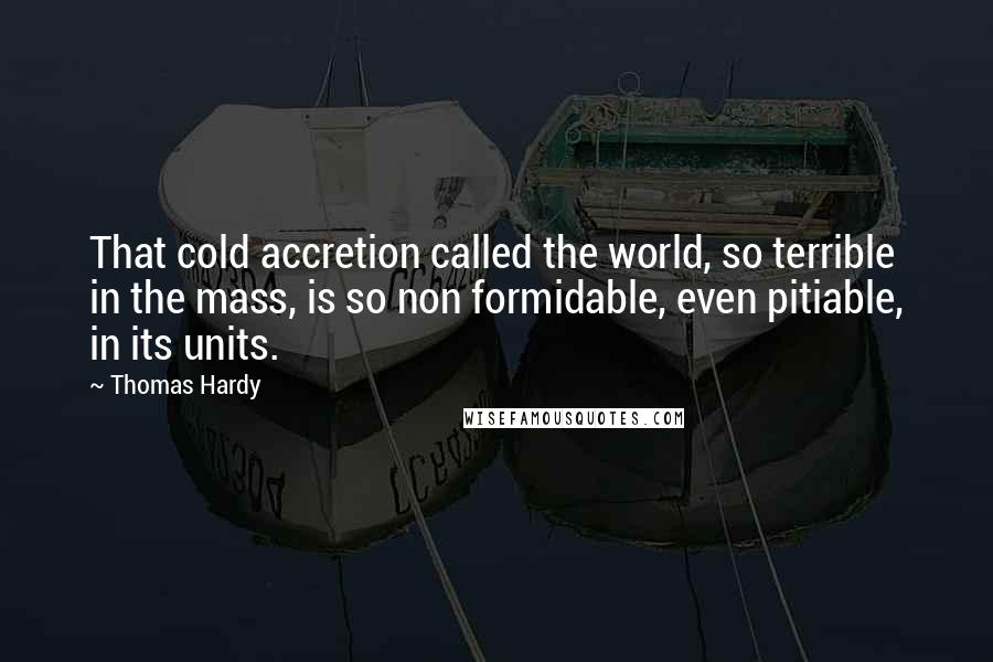 Thomas Hardy Quotes: That cold accretion called the world, so terrible in the mass, is so non formidable, even pitiable, in its units.