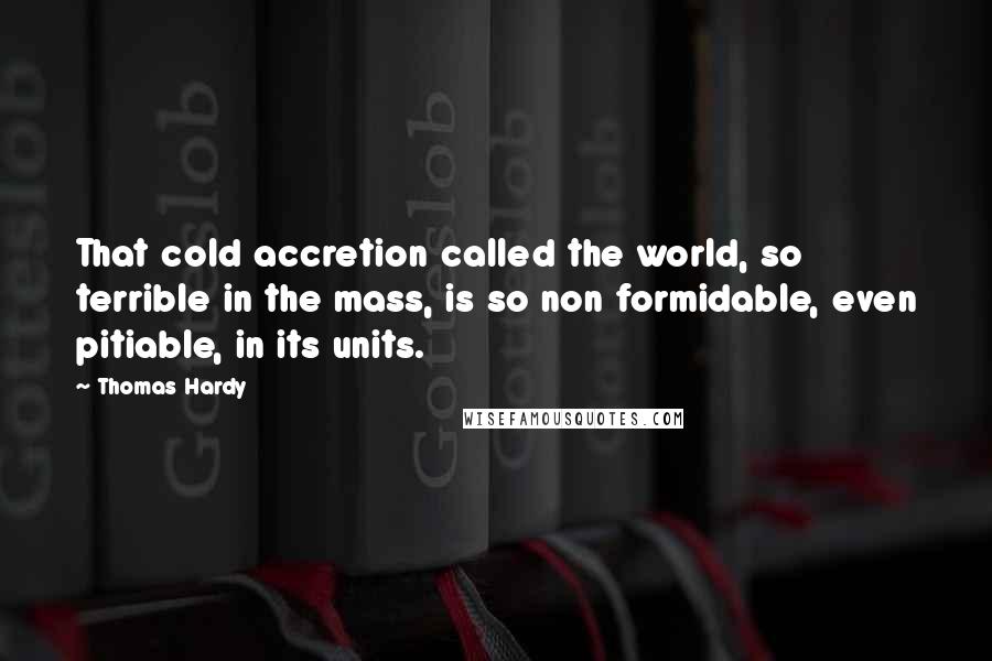 Thomas Hardy Quotes: That cold accretion called the world, so terrible in the mass, is so non formidable, even pitiable, in its units.