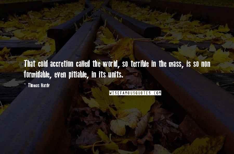 Thomas Hardy Quotes: That cold accretion called the world, so terrible in the mass, is so non formidable, even pitiable, in its units.