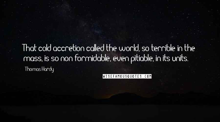 Thomas Hardy Quotes: That cold accretion called the world, so terrible in the mass, is so non formidable, even pitiable, in its units.