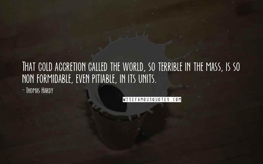 Thomas Hardy Quotes: That cold accretion called the world, so terrible in the mass, is so non formidable, even pitiable, in its units.
