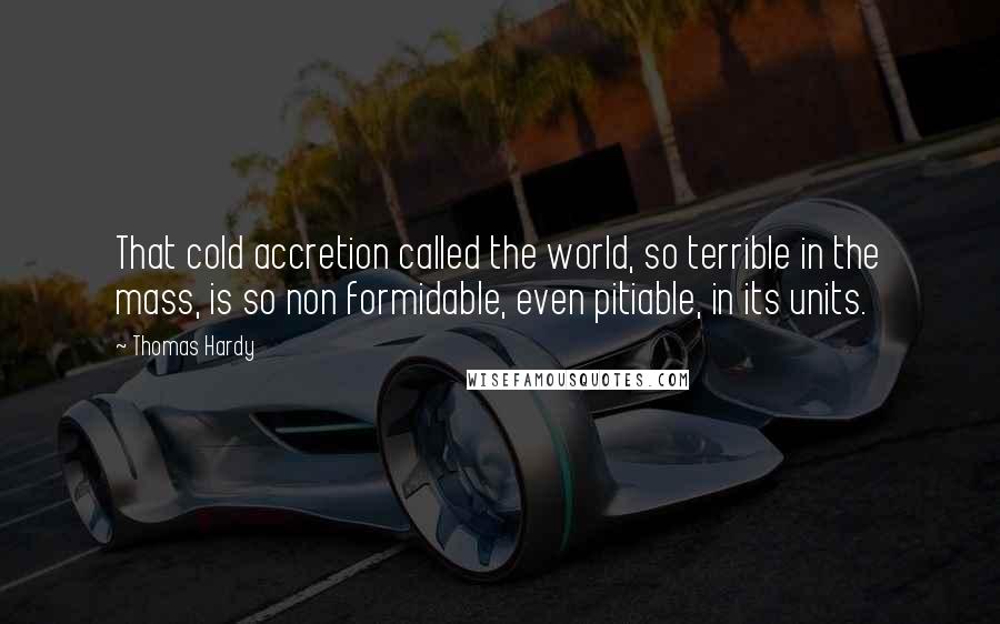 Thomas Hardy Quotes: That cold accretion called the world, so terrible in the mass, is so non formidable, even pitiable, in its units.