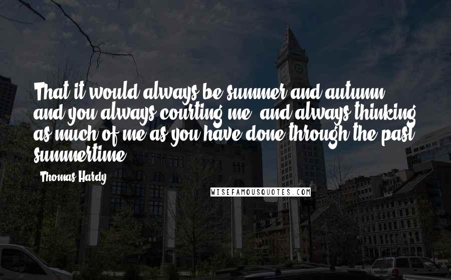 Thomas Hardy Quotes: That it would always be summer and autumn, and you always courting me, and always thinking as much of me as you have done through the past summertime!