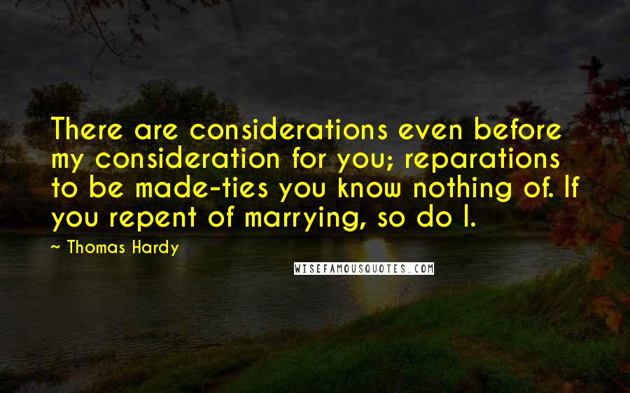 Thomas Hardy Quotes: There are considerations even before my consideration for you; reparations to be made-ties you know nothing of. If you repent of marrying, so do I.