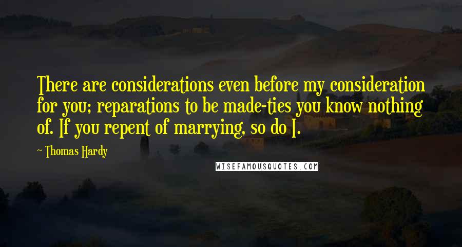 Thomas Hardy Quotes: There are considerations even before my consideration for you; reparations to be made-ties you know nothing of. If you repent of marrying, so do I.