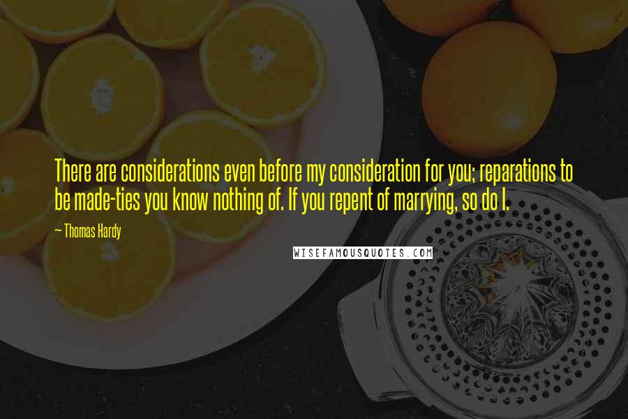 Thomas Hardy Quotes: There are considerations even before my consideration for you; reparations to be made-ties you know nothing of. If you repent of marrying, so do I.