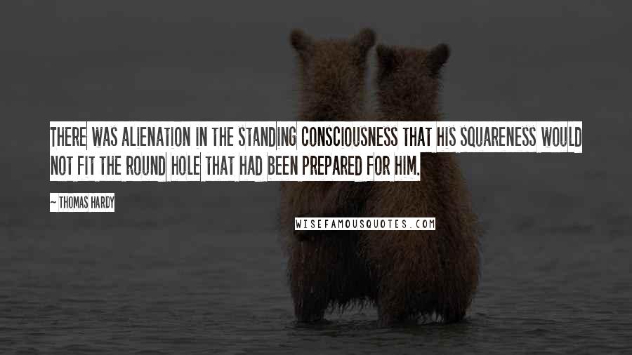 Thomas Hardy Quotes: There was alienation in the standing consciousness that his squareness would not fit the round hole that had been prepared for him.