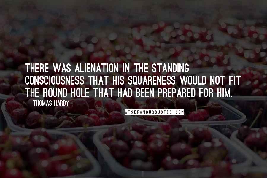 Thomas Hardy Quotes: There was alienation in the standing consciousness that his squareness would not fit the round hole that had been prepared for him.