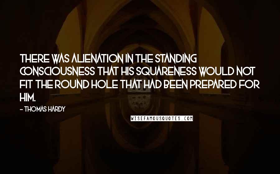 Thomas Hardy Quotes: There was alienation in the standing consciousness that his squareness would not fit the round hole that had been prepared for him.