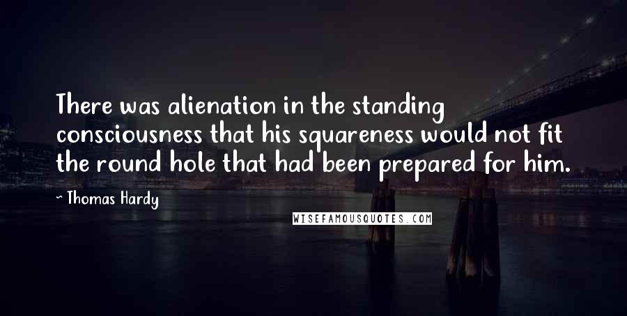 Thomas Hardy Quotes: There was alienation in the standing consciousness that his squareness would not fit the round hole that had been prepared for him.