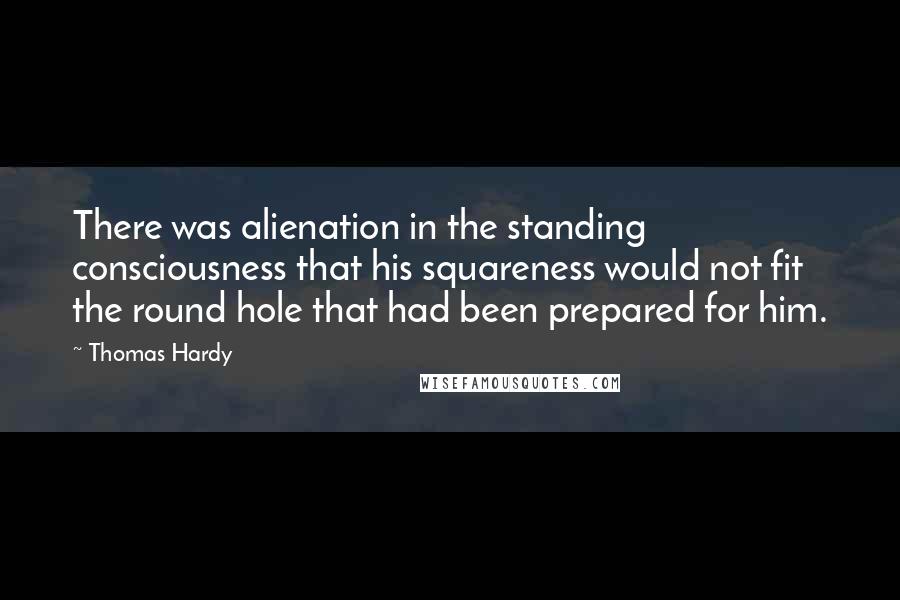 Thomas Hardy Quotes: There was alienation in the standing consciousness that his squareness would not fit the round hole that had been prepared for him.