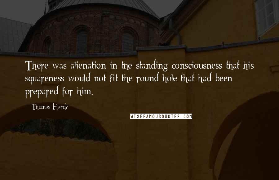 Thomas Hardy Quotes: There was alienation in the standing consciousness that his squareness would not fit the round hole that had been prepared for him.