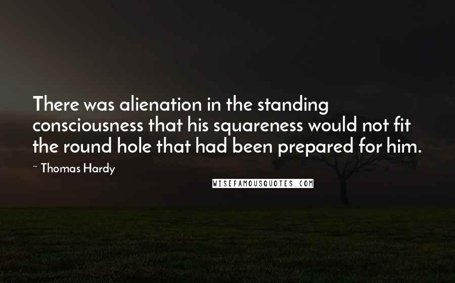 Thomas Hardy Quotes: There was alienation in the standing consciousness that his squareness would not fit the round hole that had been prepared for him.