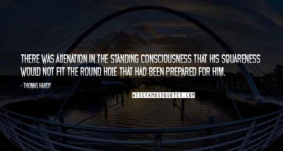 Thomas Hardy Quotes: There was alienation in the standing consciousness that his squareness would not fit the round hole that had been prepared for him.