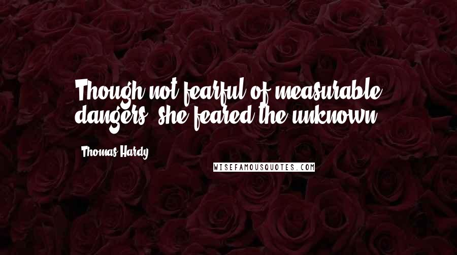 Thomas Hardy Quotes: Though not fearful of measurable dangers, she feared the unknown.