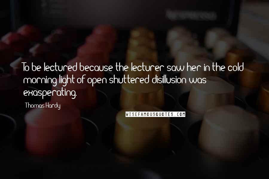 Thomas Hardy Quotes: To be lectured because the lecturer saw her in the cold morning light of open-shuttered disillusion was exasperating.