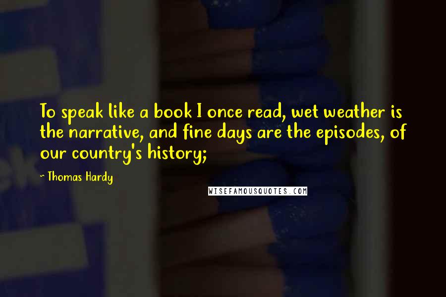 Thomas Hardy Quotes: To speak like a book I once read, wet weather is the narrative, and fine days are the episodes, of our country's history;