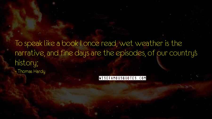 Thomas Hardy Quotes: To speak like a book I once read, wet weather is the narrative, and fine days are the episodes, of our country's history;