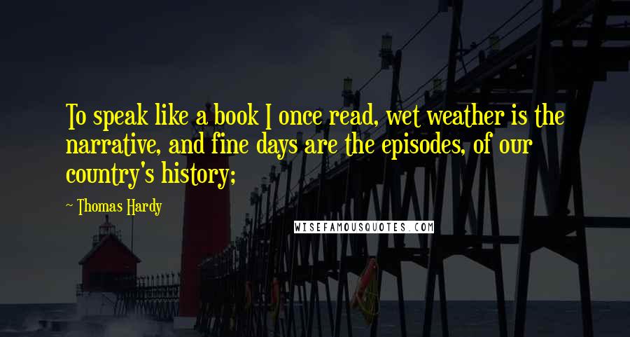 Thomas Hardy Quotes: To speak like a book I once read, wet weather is the narrative, and fine days are the episodes, of our country's history;