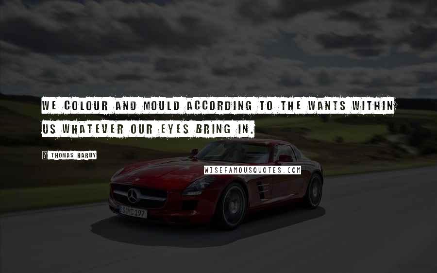 Thomas Hardy Quotes: We colour and mould according to the wants within us whatever our eyes bring in.